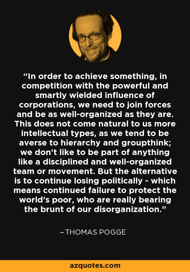 In order to achieve something, in competition with the powerful and smartly wielded influence of corporations, we need to join forces and be as well-organized as they are. This does not come natural to us more intellectual types, as we tend to be averse to hierarchy and groupthink; we don't like to be part of anything like a disciplined and well-organized team or movement. But the alternative is to continue losing politically - which means continued failure to protect the world's poor, who are really bearing the brunt of our disorganization. - Thomas Pogge