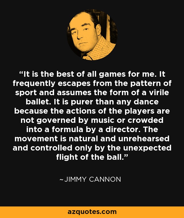 It is the best of all games for me. It frequently escapes from the pattern of sport and assumes the form of a virile ballet. It is purer than any dance because the actions of the players are not governed by music or crowded into a formula by a director. The movement is natural and unrehearsed and controlled only by the unexpected flight of the ball. - Jimmy Cannon