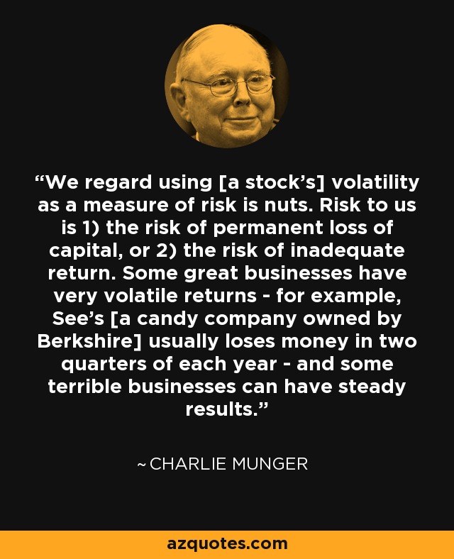 We regard using [a stock's] volatility as a measure of risk is nuts. Risk to us is 1) the risk of permanent loss of capital, or 2) the risk of inadequate return. Some great businesses have very volatile returns - for example, See's [a candy company owned by Berkshire] usually loses money in two quarters of each year - and some terrible businesses can have steady results. - Charlie Munger