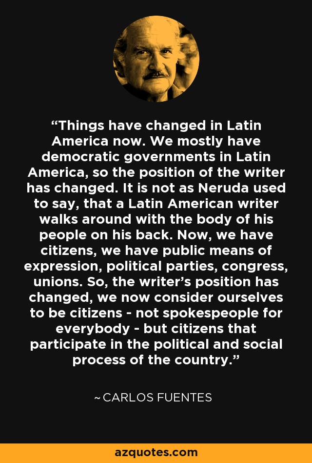 Things have changed in Latin America now. We mostly have democratic governments in Latin America, so the position of the writer has changed. It is not as Neruda used to say, that a Latin American writer walks around with the body of his people on his back. Now, we have citizens, we have public means of expression, political parties, congress, unions. So, the writer's position has changed, we now consider ourselves to be citizens - not spokespeople for everybody - but citizens that participate in the political and social process of the country. - Carlos Fuentes