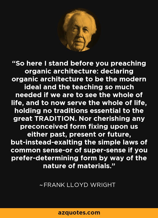 So here I stand before you preaching organic architecture: declaring organic architecture to be the modern ideal and the teaching so much needed if we are to see the whole of life, and to now serve the whole of life, holding no traditions essential to the great TRADITION. Nor cherishing any preconceived form fixing upon us either past, present or future, but-instead-exalting the simple laws of common sense-or of super-sense if you prefer-determining form by way of the nature of materials. - Frank Lloyd Wright