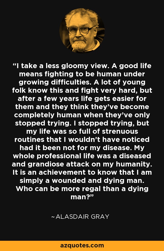 I take a less gloomy view. A good life means fighting to be human under growing difficulties. A lot of young folk know this and fight very hard, but after a few years life gets easier for them and they think they've become completely human when they've only stopped trying. I stopped trying, but my life was so full of strenuous routines that I wouldn't have noticed had it been not for my disease. My whole professional life was a diseased and grandiose attack on my humanity. It is an achievement to know that I am simply a wounded and dying man. Who can be more regal than a dying man? - Alasdair Gray