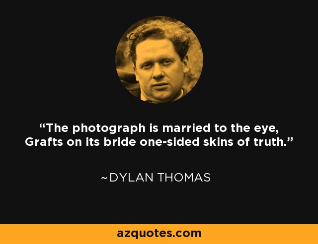 The photograph is married to the eye, Grafts on its bride one-sided skins of truth. - Dylan Thomas
