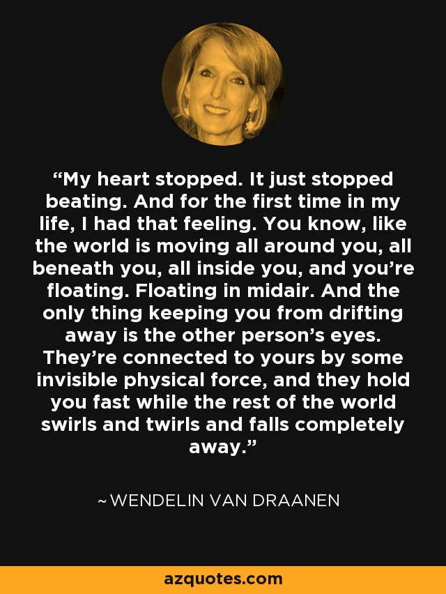 My heart stopped. It just stopped beating. And for the first time in my life, I had that feeling. You know, like the world is moving all around you, all beneath you, all inside you, and you're floating. Floating in midair. And the only thing keeping you from drifting away is the other person's eyes. They're connected to yours by some invisible physical force, and they hold you fast while the rest of the world swirls and twirls and falls completely away. - Wendelin Van Draanen