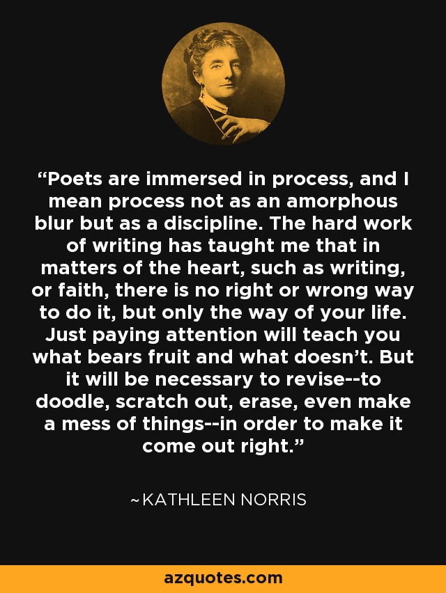 Poets are immersed in process, and I mean process not as an amorphous blur but as a discipline. The hard work of writing has taught me that in matters of the heart, such as writing, or faith, there is no right or wrong way to do it, but only the way of your life. Just paying attention will teach you what bears fruit and what doesn't. But it will be necessary to revise--to doodle, scratch out, erase, even make a mess of things--in order to make it come out right. - Kathleen Norris