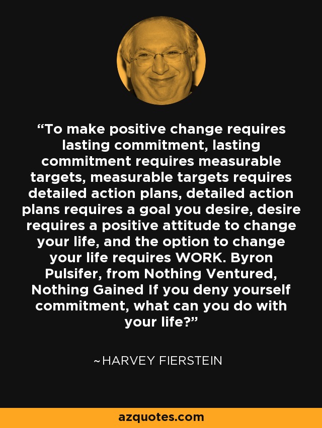 To make positive change requires lasting commitment, lasting commitment requires measurable targets, measurable targets requires detailed action plans, detailed action plans requires a goal you desire, desire requires a positive attitude to change your life, and the option to change your life requires WORK. Byron Pulsifer, from Nothing Ventured, Nothing Gained If you deny yourself commitment, what can you do with your life? - Harvey Fierstein