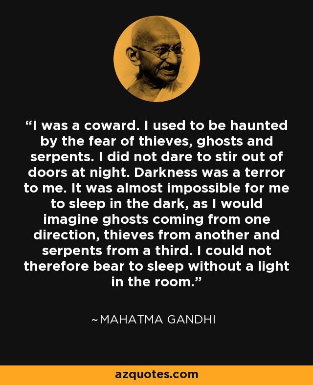 I was a coward. I used to be haunted by the fear of thieves, ghosts and serpents. I did not dare to stir out of doors at night. Darkness was a terror to me. It was almost impossible for me to sleep in the dark, as I would imagine ghosts coming from one direction, thieves from another and serpents from a third. I could not therefore bear to sleep without a light in the room. - Mahatma Gandhi