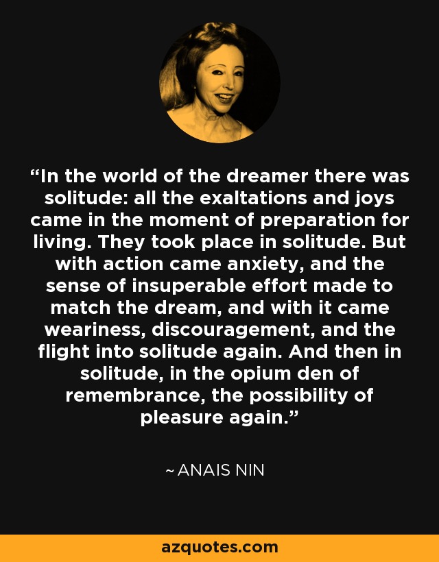 In the world of the dreamer there was solitude: all the exaltations and joys came in the moment of preparation for living. They took place in solitude. But with action came anxiety, and the sense of insuperable effort made to match the dream, and with it came weariness, discouragement, and the flight into solitude again. And then in solitude, in the opium den of remembrance, the possibility of pleasure again. - Anais Nin