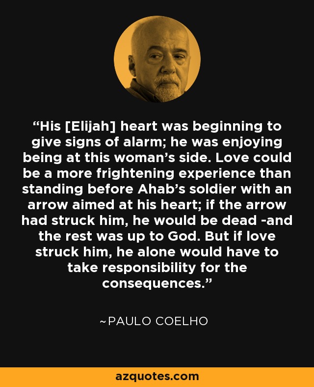 His [Elijah] heart was beginning to give signs of alarm; he was enjoying being at this woman's side. Love could be a more frightening experience than standing before Ahab's soldier with an arrow aimed at his heart; if the arrow had struck him, he would be dead -and the rest was up to God. But if love struck him, he alone would have to take responsibility for the consequences. - Paulo Coelho