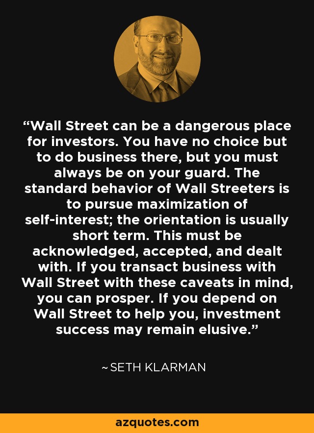 Wall Street can be a dangerous place for investors. You have no choice but to do business there, but you must always be on your guard. The standard behavior of Wall Streeters is to pursue maximization of self-interest; the orientation is usually short term. This must be acknowledged, accepted, and dealt with. If you transact business with Wall Street with these caveats in mind, you can prosper. If you depend on Wall Street to help you, investment success may remain elusive. - Seth Klarman