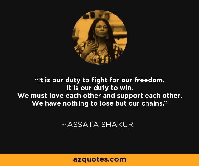 It is our duty to fight for our freedom. It is our duty to win. We must love each other and support each other. We have nothing to lose but our chains. - Assata Shakur