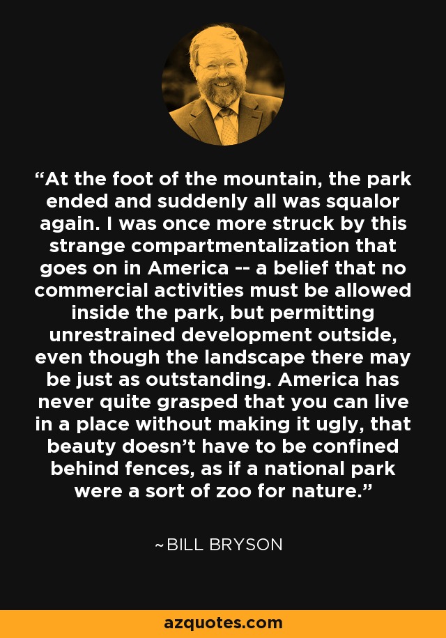 At the foot of the mountain, the park ended and suddenly all was squalor again. I was once more struck by this strange compartmentalization that goes on in America -- a belief that no commercial activities must be allowed inside the park, but permitting unrestrained development outside, even though the landscape there may be just as outstanding. America has never quite grasped that you can live in a place without making it ugly, that beauty doesn't have to be confined behind fences, as if a national park were a sort of zoo for nature. - Bill Bryson