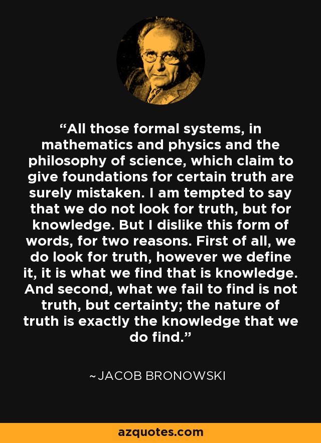 All those formal systems, in mathematics and physics and the philosophy of science, which claim to give foundations for certain truth are surely mistaken. I am tempted to say that we do not look for truth, but for knowledge. But I dislike this form of words, for two reasons. First of all, we do look for truth, however we define it, it is what we find that is knowledge. And second, what we fail to find is not truth, but certainty; the nature of truth is exactly the knowledge that we do find. - Jacob Bronowski