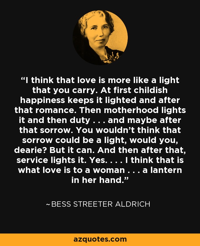 I think that love is more like a light that you carry. At first childish happiness keeps it lighted and after that romance. Then motherhood lights it and then duty . . . and maybe after that sorrow. You wouldn't think that sorrow could be a light, would you, dearie? But it can. And then after that, service lights it. Yes. . . . I think that is what love is to a woman . . . a lantern in her hand. - Bess Streeter Aldrich