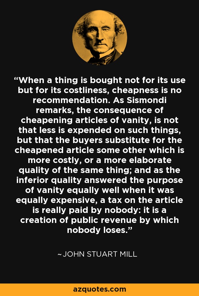 When a thing is bought not for its use but for its costliness, cheapness is no recommendation. As Sismondi remarks, the consequence of cheapening articles of vanity, is not that less is expended on such things, but that the buyers substitute for the cheapened article some other which is more costly, or a more elaborate quality of the same thing; and as the inferior quality answered the purpose of vanity equally well when it was equally expensive, a tax on the article is really paid by nobody: it is a creation of public revenue by which nobody loses. - John Stuart Mill