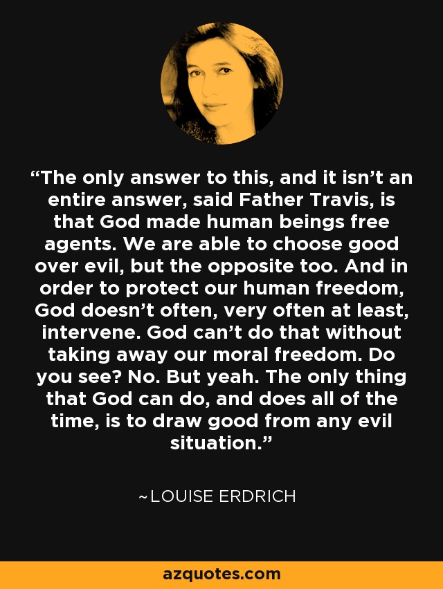 The only answer to this, and it isn't an entire answer, said Father Travis, is that God made human beings free agents. We are able to choose good over evil, but the opposite too. And in order to protect our human freedom, God doesn't often, very often at least, intervene. God can't do that without taking away our moral freedom. Do you see? No. But yeah. The only thing that God can do, and does all of the time, is to draw good from any evil situation. - Louise Erdrich