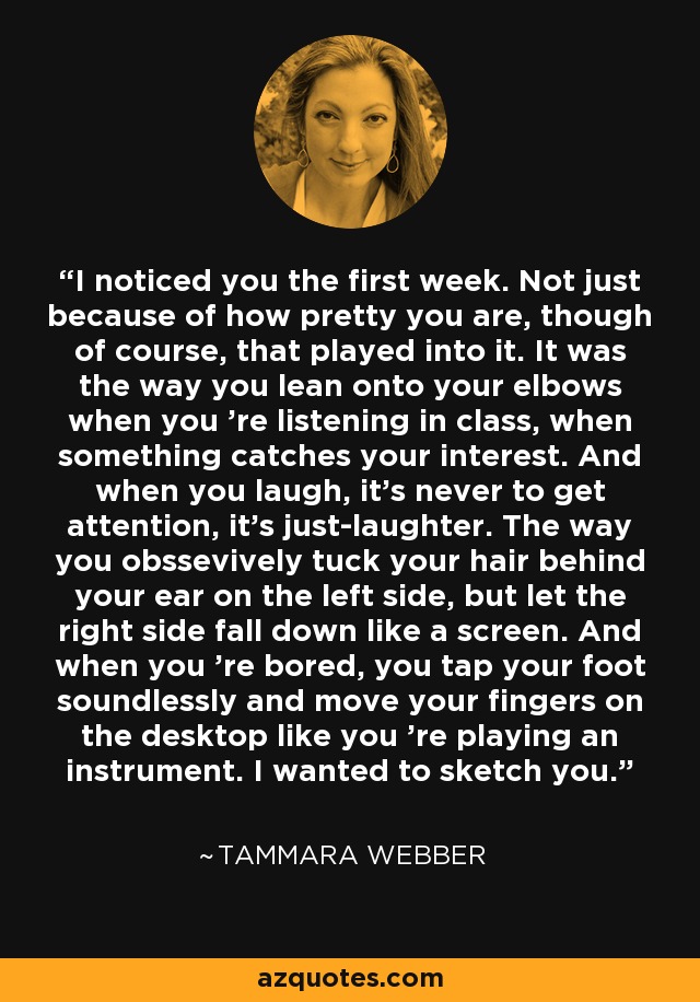 I noticed you the first week. Not just because of how pretty you are, though of course, that played into it. It was the way you lean onto your elbows when you 're listening in class, when something catches your interest. And when you laugh, it's never to get attention, it's just-laughter. The way you obssevively tuck your hair behind your ear on the left side, but let the right side fall down like a screen. And when you 're bored, you tap your foot soundlessly and move your fingers on the desktop like you 're playing an instrument. I wanted to sketch you. - Tammara Webber