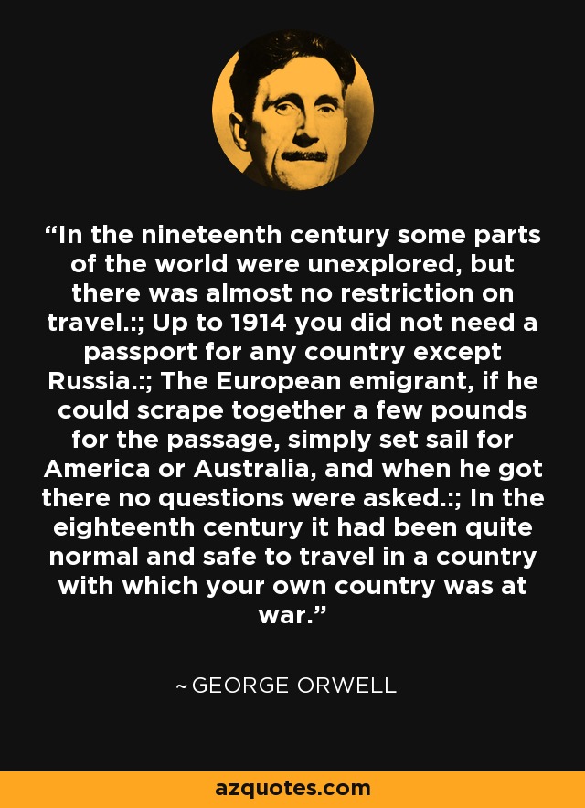 In the nineteenth century some parts of the world were unexplored, but there was almost no restriction on travel.:; Up to 1914 you did not need a passport for any country except Russia.:; The European emigrant, if he could scrape together a few pounds for the passage, simply set sail for America or Australia, and when he got there no questions were asked.:; In the eighteenth century it had been quite normal and safe to travel in a country with which your own country was at war. - George Orwell