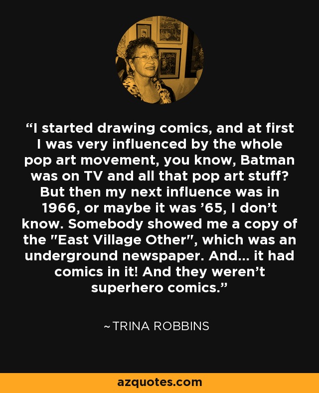 I started drawing comics, and at first I was very influenced by the whole pop art movement, you know, Batman was on TV and all that pop art stuff? But then my next influence was in 1966, or maybe it was '65, I don't know. Somebody showed me a copy of the 