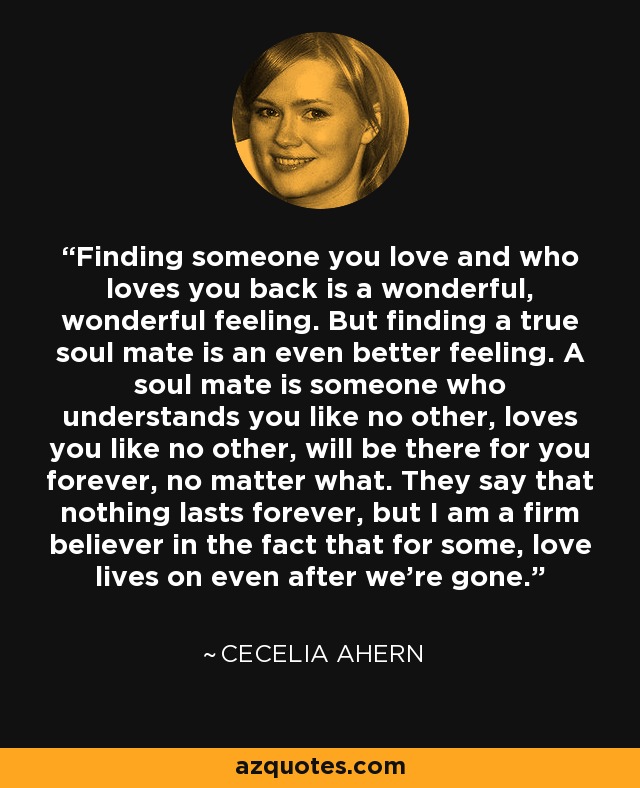 Finding someone you love and who loves you back is a wonderful, wonderful feeling. But finding a true soul mate is an even better feeling. A soul mate is someone who understands you like no other, loves you like no other, will be there for you forever, no matter what. They say that nothing lasts forever, but I am a firm believer in the fact that for some, love lives on even after we're gone. - Cecelia Ahern
