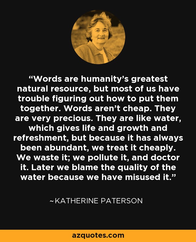 Words are humanity's greatest natural resource, but most of us have trouble figuring out how to put them together. Words aren't cheap. They are very precious. They are like water, which gives life and growth and refreshment, but because it has always been abundant, we treat it cheaply. We waste it; we pollute it, and doctor it. Later we blame the quality of the water because we have misused it. - Katherine Paterson