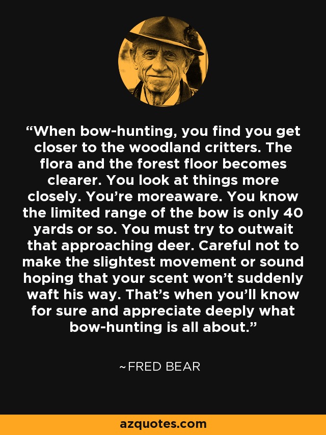 When bow-hunting, you find you get closer to the woodland critters. The flora and the forest floor becomes clearer. You look at things more closely. You're moreaware. You know the limited range of the bow is only 40 yards or so. You must try to outwait that approaching deer. Careful not to make the slightest movement or sound hoping that your scent won't suddenly waft his way. That's when you'll know for sure and appreciate deeply what bow-hunting is all about. - Fred Bear
