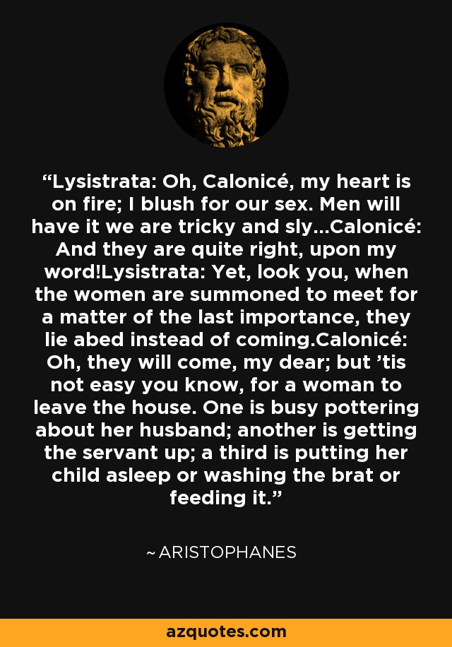 Lysistrata: Oh, Calonicé, my heart is on fire; I blush for our sex. Men will have it we are tricky and sly...Calonicé: And they are quite right, upon my word!Lysistrata: Yet, look you, when the women are summoned to meet for a matter of the last importance, they lie abed instead of coming.Calonicé: Oh, they will come, my dear; but 'tis not easy you know, for a woman to leave the house. One is busy pottering about her husband; another is getting the servant up; a third is putting her child asleep or washing the brat or feeding it. - Aristophanes