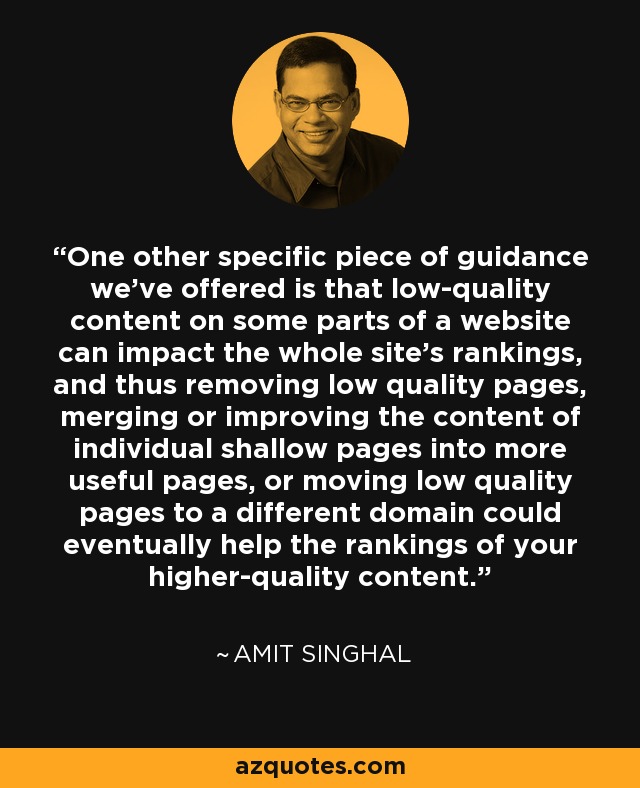 One other specific piece of guidance we've offered is that low-quality content on some parts of a website can impact the whole site’s rankings, and thus removing low quality pages, merging or improving the content of individual shallow pages into more useful pages, or moving low quality pages to a different domain could eventually help the rankings of your higher-quality content. - Amit Singhal