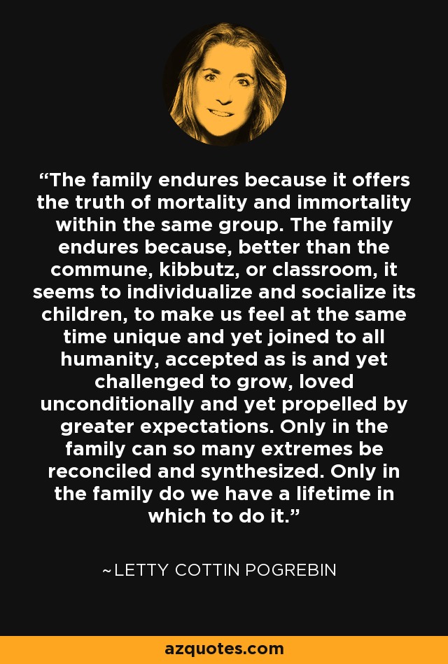 The family endures because it offers the truth of mortality and immortality within the same group. The family endures because, better than the commune, kibbutz, or classroom, it seems to individualize and socialize its children, to make us feel at the same time unique and yet joined to all humanity, accepted as is and yet challenged to grow, loved unconditionally and yet propelled by greater expectations. Only in the family can so many extremes be reconciled and synthesized. Only in the family do we have a lifetime in which to do it. - Letty Cottin Pogrebin