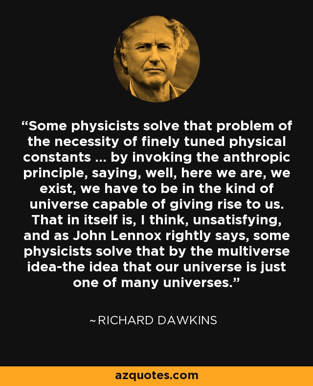 Some physicists solve that problem of the necessity of finely tuned physical constants ... by invoking the anthropic principle, saying, well, here we are, we exist, we have to be in the kind of universe capable of giving rise to us. That in itself is, I think, unsatisfying, and as John Lennox rightly says, some physicists solve that by the multiverse idea-the idea that our universe is just one of many universes. - Richard Dawkins