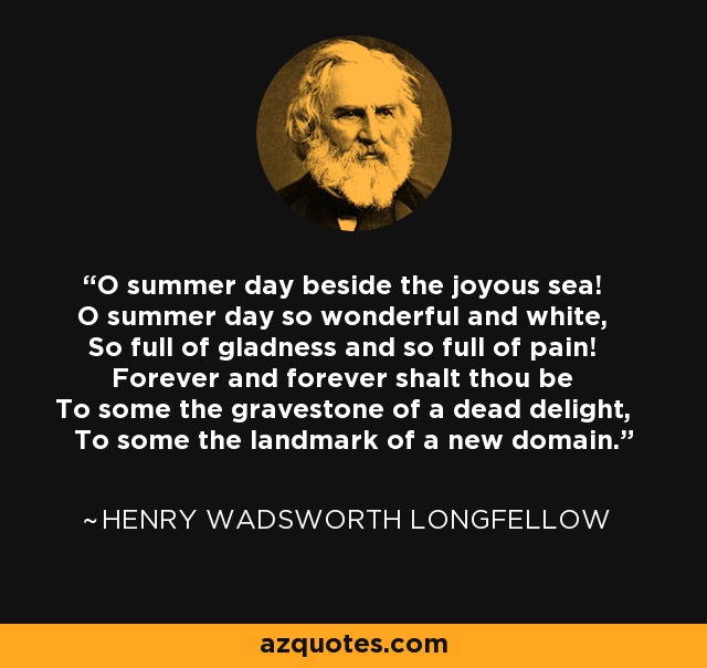 O summer day beside the joyous sea! O summer day so wonderful and white, So full of gladness and so full of pain! Forever and forever shalt thou be To some the gravestone of a dead delight, To some the landmark of a new domain. - Henry Wadsworth Longfellow