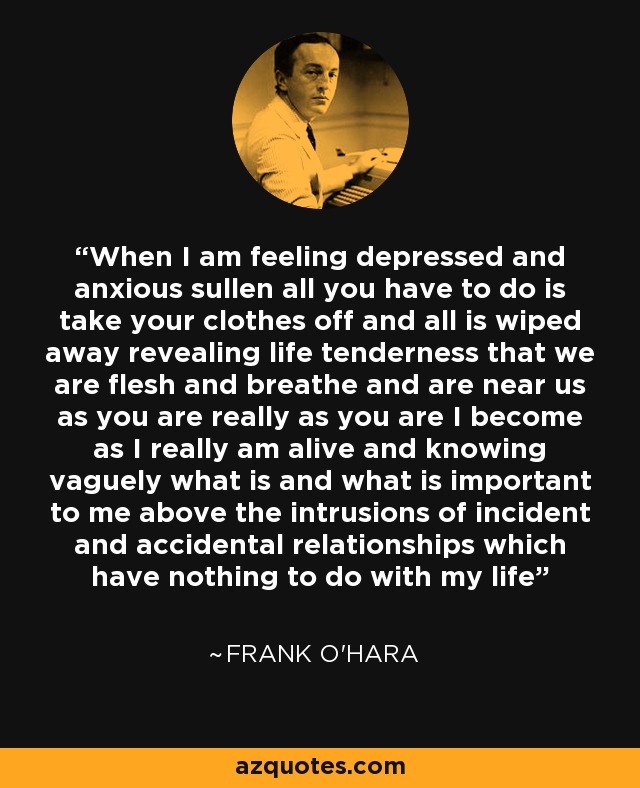 When I am feeling depressed and anxious sullen all you have to do is take your clothes off and all is wiped away revealing life tenderness that we are flesh and breathe and are near us as you are really as you are I become as I really am alive and knowing vaguely what is and what is important to me above the intrusions of incident and accidental relationships which have nothing to do with my life - Frank O'Hara