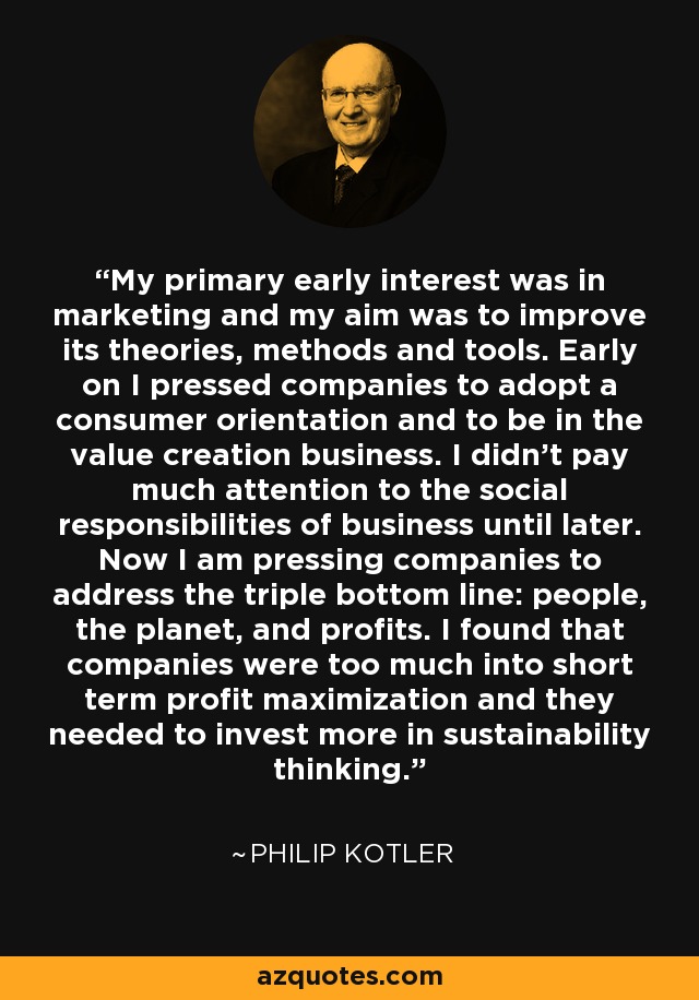 My primary early interest was in marketing and my aim was to improve its theories, methods and tools. Early on I pressed companies to adopt a consumer orientation and to be in the value creation business. I didn't pay much attention to the social responsibilities of business until later. Now I am pressing companies to address the triple bottom line: people, the planet, and profits. I found that companies were too much into short term profit maximization and they needed to invest more in sustainability thinking. - Philip Kotler