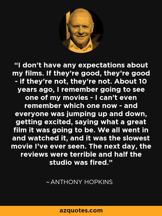 I don't have any expectations about my films. If they're good, they're good - if they're not, they're not. About 10 years ago, I remember going to see one of my movies - I can't even remember which one now - and everyone was jumping up and down, getting excited, saying what a great film it was going to be. We all went in and watched it, and it was the slowest movie I've ever seen. The next day, the reviews were terrible and half the studio was fired. - Anthony Hopkins