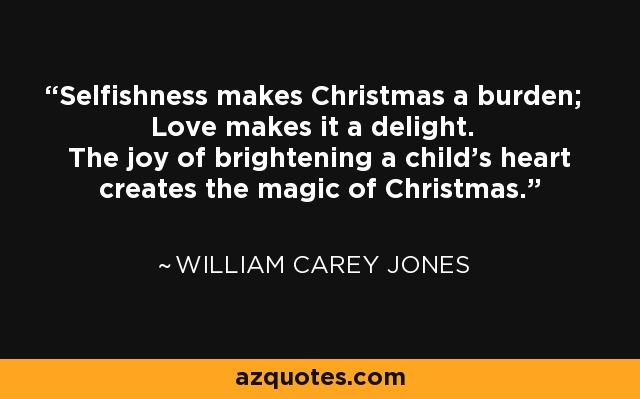 Selfishness makes Christmas a burden; Love makes it a delight. The joy of brightening a child's heart creates the magic of Christmas. - William Carey Jones