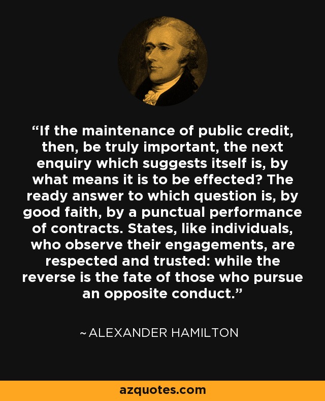 If the maintenance of public credit, then, be truly important, the next enquiry which suggests itself is, by what means it is to be effected? The ready answer to which question is, by good faith, by a punctual performance of contracts. States, like individuals, who observe their engagements, are respected and trusted: while the reverse is the fate of those who pursue an opposite conduct. - Alexander Hamilton