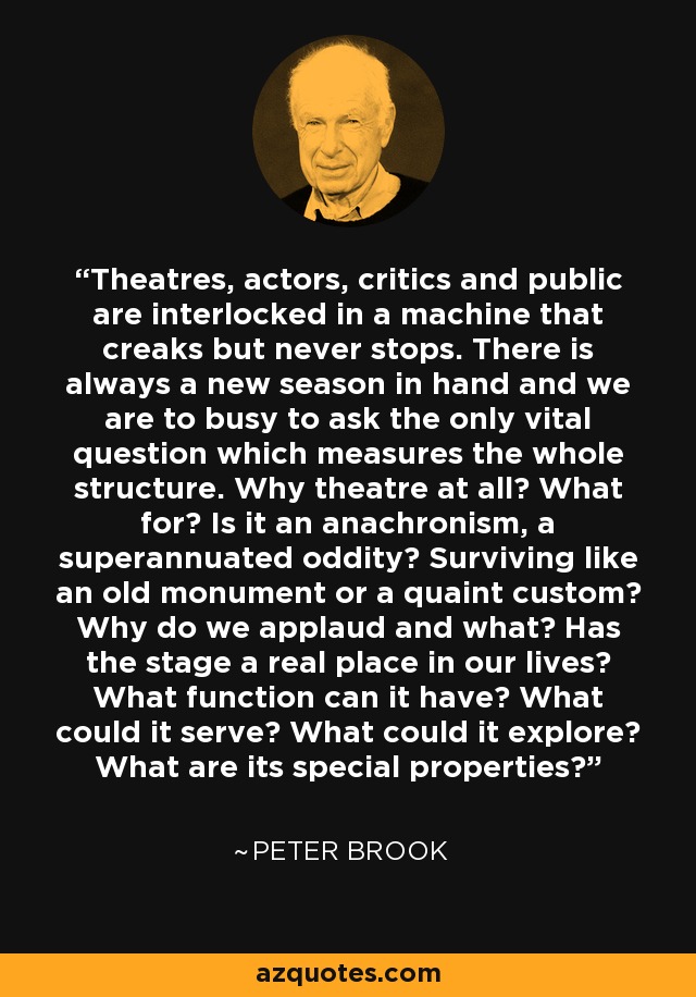 Theatres, actors, critics and public are interlocked in a machine that creaks but never stops. There is always a new season in hand and we are to busy to ask the only vital question which measures the whole structure. Why theatre at all? What for? Is it an anachronism, a superannuated oddity? Surviving like an old monument or a quaint custom? Why do we applaud and what? Has the stage a real place in our lives? What function can it have? What could it serve? What could it explore? What are its special properties? - Peter Brook