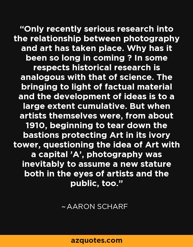 Only recently serious research into the relationship between photography and art has taken place. Why has it been so long in coming ? In some respects historical research is analogous with that of science. The bringing to light of factual material and the development of ideas is to a large extent cumulative. But when artists themselves were, from about 1910, beginning to tear down the bastions protecting Art in its ivory tower, questioning the idea of Art with a capital 'A', photography was inevitably to assume a new stature both in the eyes of artists and the public, too. - Aaron Scharf