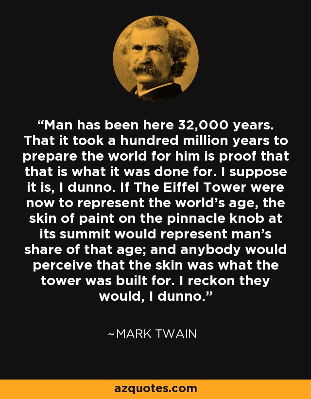 Man has been here 32,000 years. That it took a hundred million years to prepare the world for him is proof that that is what it was done for. I suppose it is, I dunno. If The Eiffel Tower were now to represent the world's age, the skin of paint on the pinnacle knob at its summit would represent man's share of that age; and anybody would perceive that the skin was what the tower was built for. I reckon they would, I dunno. - Mark Twain