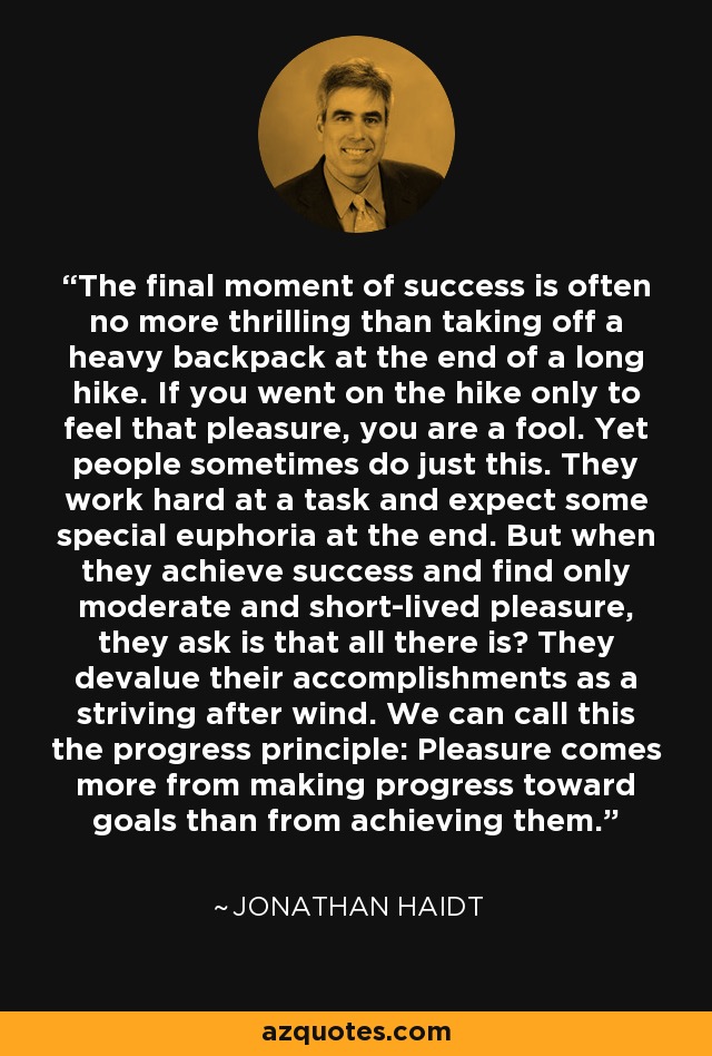 The final moment of success is often no more thrilling than taking off a heavy backpack at the end of a long hike. If you went on the hike only to feel that pleasure, you are a fool. Yet people sometimes do just this. They work hard at a task and expect some special euphoria at the end. But when they achieve success and find only moderate and short-lived pleasure, they ask is that all there is? They devalue their accomplishments as a striving after wind. We can call this the progress principle: Pleasure comes more from making progress toward goals than from achieving them. - Jonathan Haidt