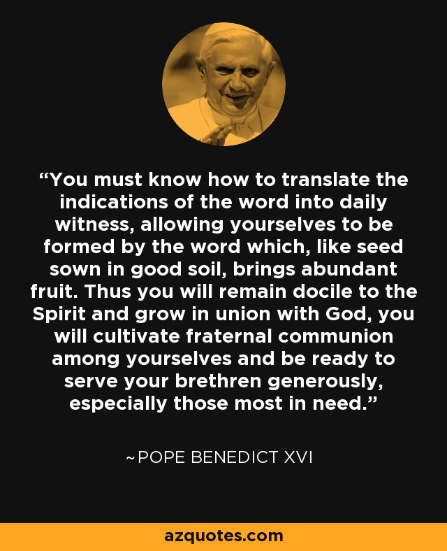 You must know how to translate the indications of the word into daily witness, allowing yourselves to be formed by the word which, like seed sown in good soil, brings abundant fruit. Thus you will remain docile to the Spirit and grow in union with God, you will cultivate fraternal communion among yourselves and be ready to serve your brethren generously, especially those most in need. - Pope Benedict XVI