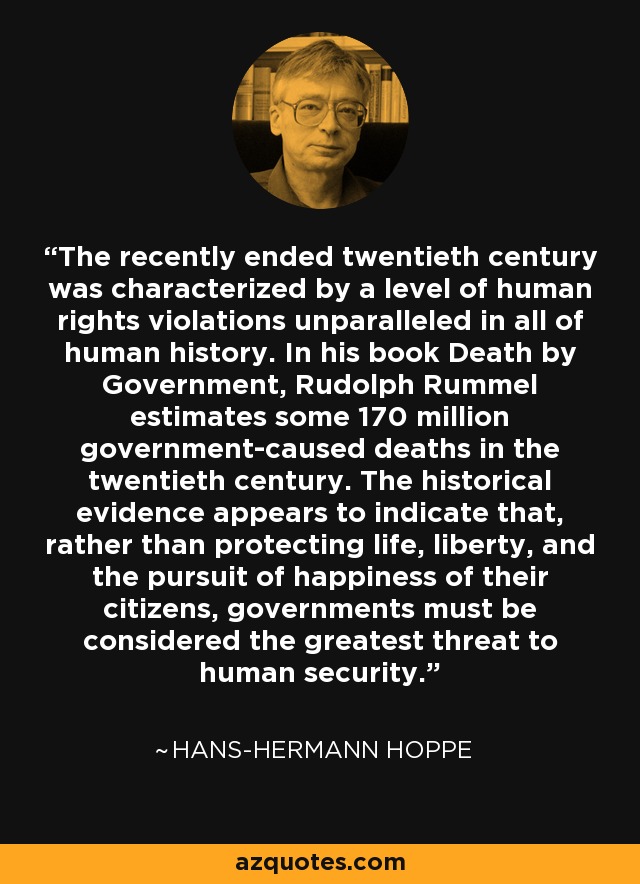 The recently ended twentieth century was characterized by a level of human rights violations unparalleled in all of human history. In his book Death by Government, Rudolph Rummel estimates some 170 million government-caused deaths in the twentieth century. The historical evidence appears to indicate that, rather than protecting life, liberty, and the pursuit of happiness of their citizens, governments must be considered the greatest threat to human security. - Hans-Hermann Hoppe