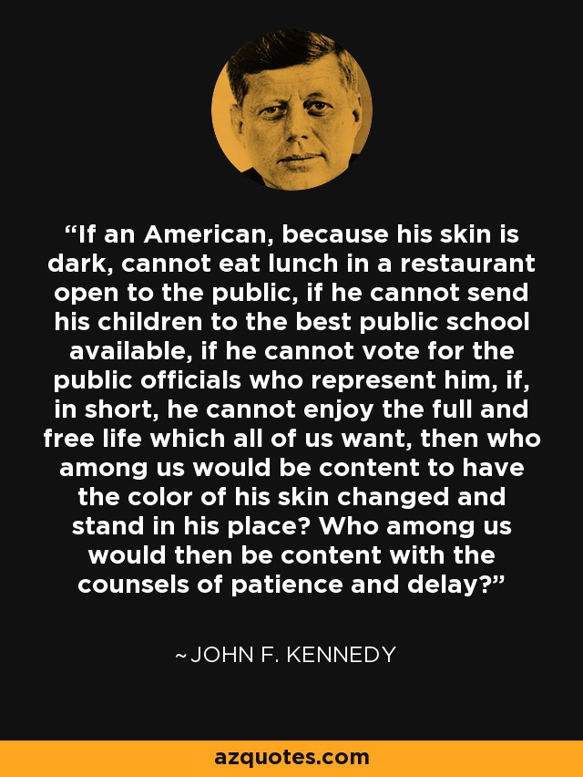 If an American, because his skin is dark, cannot eat lunch in a restaurant open to the public, if he cannot send his children to the best public school available, if he cannot vote for the public officials who represent him, if, in short, he cannot enjoy the full and free life which all of us want, then who among us would be content to have the color of his skin changed and stand in his place? Who among us would then be content with the counsels of patience and delay? - John F. Kennedy