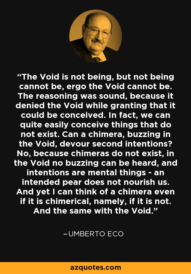 The Void is not being, but not being cannot be, ergo the Void cannot be. The reasoning was sound, because it denied the Void while granting that it could be conceived. In fact, we can quite easily conceive things that do not exist. Can a chimera, buzzing in the Void, devour second intentions? No, because chimeras do not exist, in the Void no buzzing can be heard, and intentions are mental things - an intended pear does not nourish us. And yet I can think of a chimera even if it is chimerical, namely, if it is not. And the same with the Void. - Umberto Eco