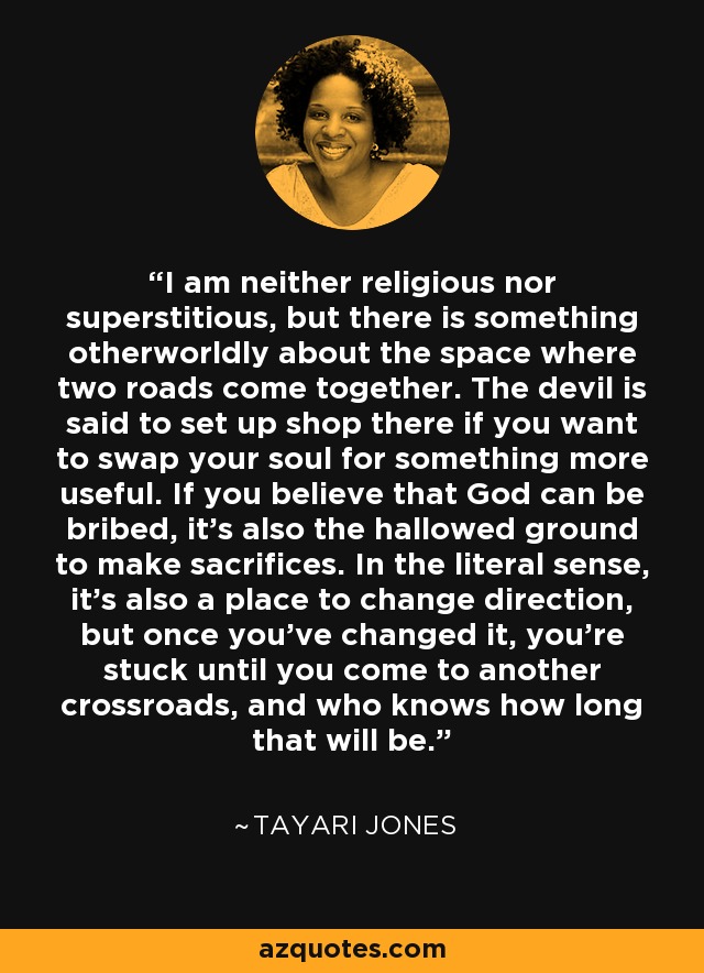 I am neither religious nor superstitious, but there is something otherworldly about the space where two roads come together. The devil is said to set up shop there if you want to swap your soul for something more useful. If you believe that God can be bribed, it's also the hallowed ground to make sacrifices. In the literal sense, it's also a place to change direction, but once you've changed it, you're stuck until you come to another crossroads, and who knows how long that will be. - Tayari Jones