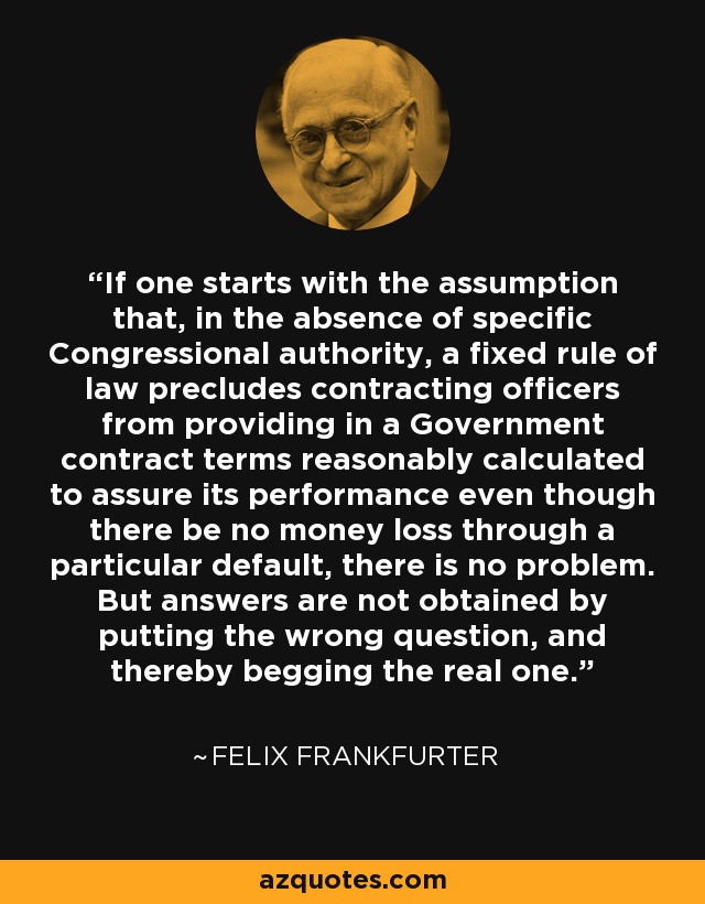 If one starts with the assumption that, in the absence of specific Congressional authority, a fixed rule of law precludes contracting officers from providing in a Government contract terms reasonably calculated to assure its performance even though there be no money loss through a particular default, there is no problem. But answers are not obtained by putting the wrong question, and thereby begging the real one. - Felix Frankfurter
