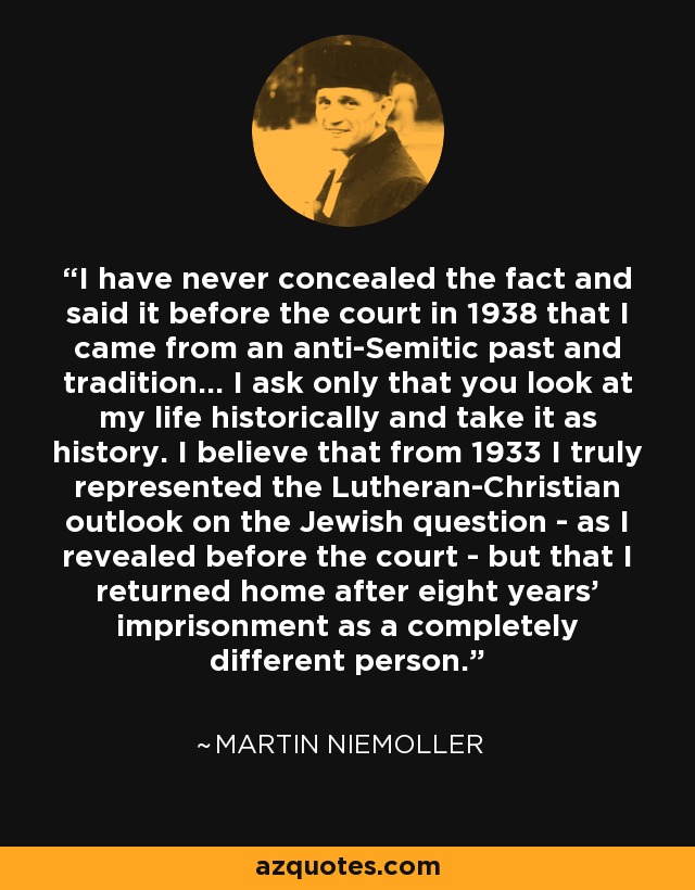 I have never concealed the fact and said it before the court in 1938 that I came from an anti-Semitic past and tradition... I ask only that you look at my life historically and take it as history. I believe that from 1933 I truly represented the Lutheran-Christian outlook on the Jewish question - as I revealed before the court - but that I returned home after eight years' imprisonment as a completely different person. - Martin Niemoller