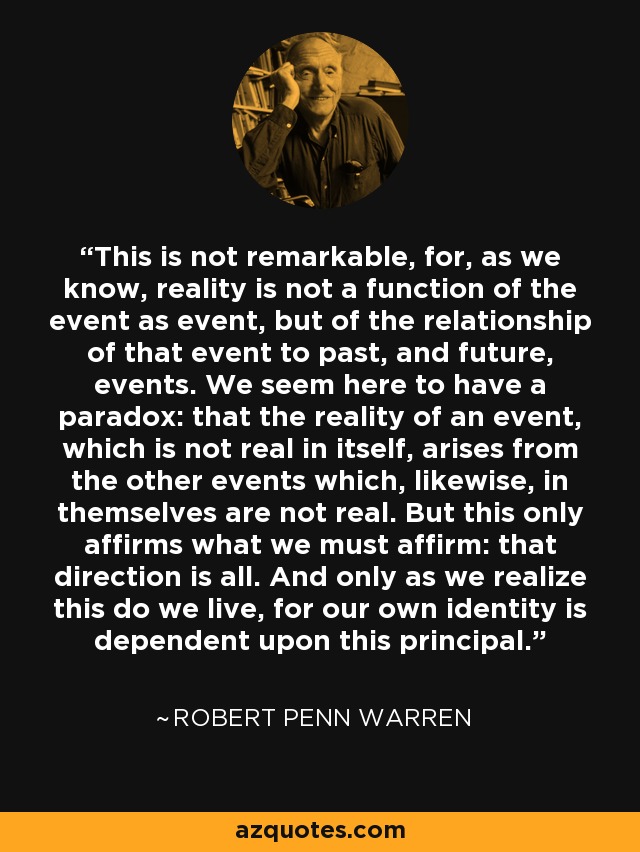This is not remarkable, for, as we know, reality is not a function of the event as event, but of the relationship of that event to past, and future, events. We seem here to have a paradox: that the reality of an event, which is not real in itself, arises from the other events which, likewise, in themselves are not real. But this only affirms what we must affirm: that direction is all. And only as we realize this do we live, for our own identity is dependent upon this principal. - Robert Penn Warren