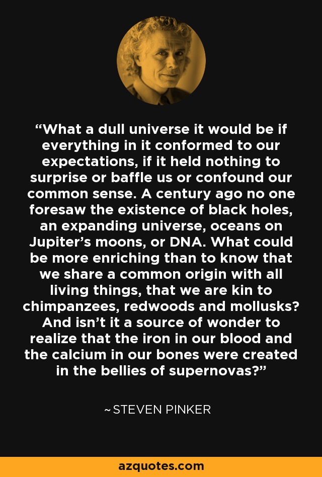 What a dull universe it would be if everything in it conformed to our expectations, if it held nothing to surprise or baffle us or confound our common sense. A century ago no one foresaw the existence of black holes, an expanding universe, oceans on Jupiter's moons, or DNA. What could be more enriching than to know that we share a common origin with all living things, that we are kin to chimpanzees, redwoods and mollusks? And isn't it a source of wonder to realize that the iron in our blood and the calcium in our bones were created in the bellies of supernovas? - Steven Pinker