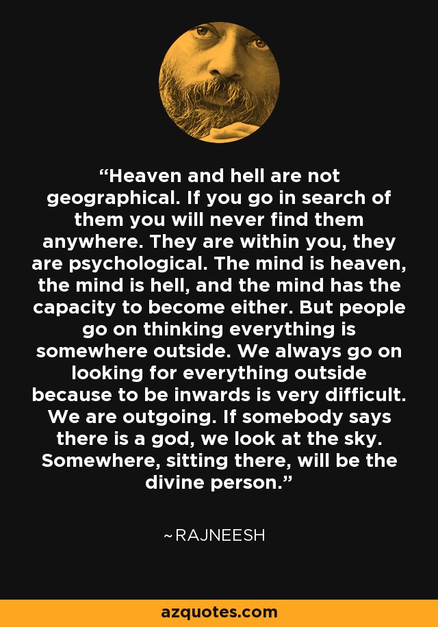 Heaven and hell are not geographical. If you go in search of them you will never find them anywhere. They are within you, they are psychological. The mind is heaven, the mind is hell, and the mind has the capacity to become either. But people go on thinking everything is somewhere outside. We always go on looking for everything outside because to be inwards is very difficult. We are outgoing. If somebody says there is a god, we look at the sky. Somewhere, sitting there, will be the divine person. - Rajneesh